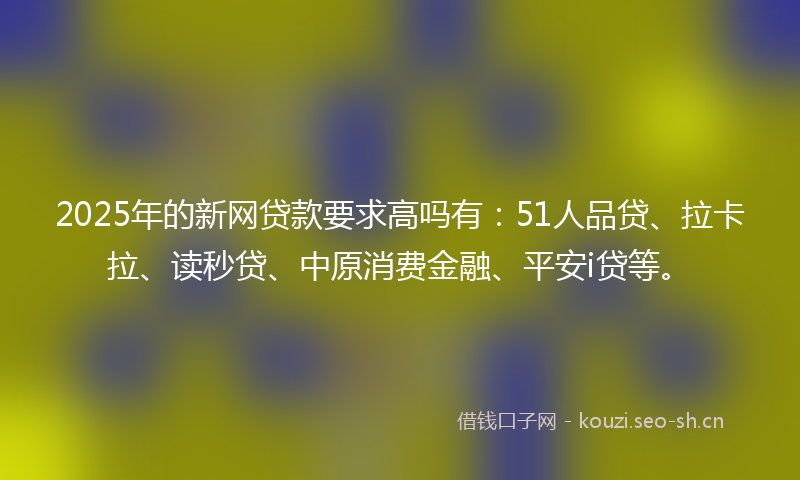 2025年的新网贷款要求高吗有：51人品贷、拉卡拉、读秒贷、中原消费金融、平安i贷等。