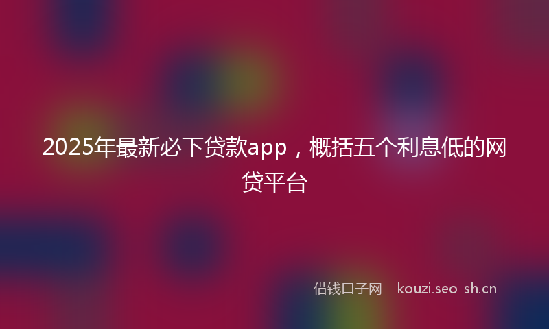 2025年最新必下贷款app，概括五个利息低的网贷平台