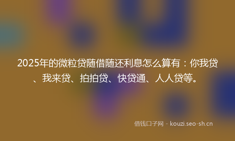 2025年的微粒贷随借随还利息怎么算有：你我贷、我来贷、拍拍贷、快贷通、人人贷等。