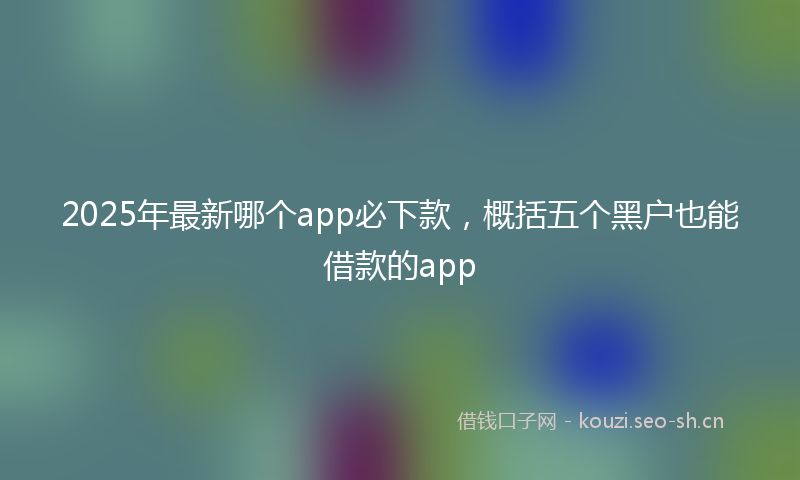 2025年最新哪个app必下款，概括五个黑户也能借款的app