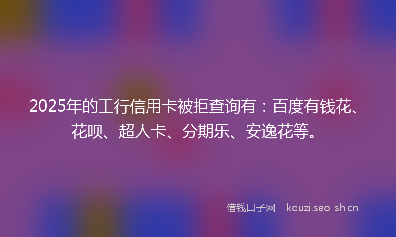 2025年的工行信用卡被拒查询有:百度有钱花、花呗、超人卡、分期乐、安逸花等。