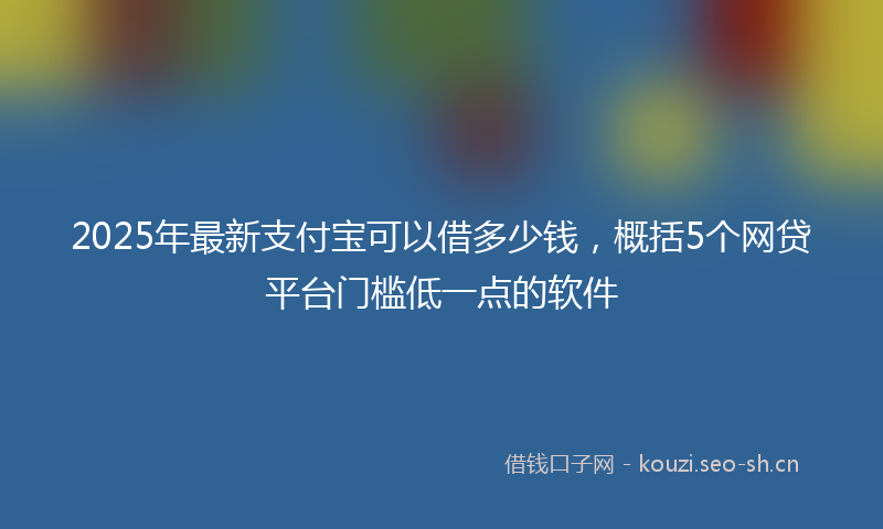2025年最新支付宝可以借多少钱，概括5个网贷平台门槛低一点的软件