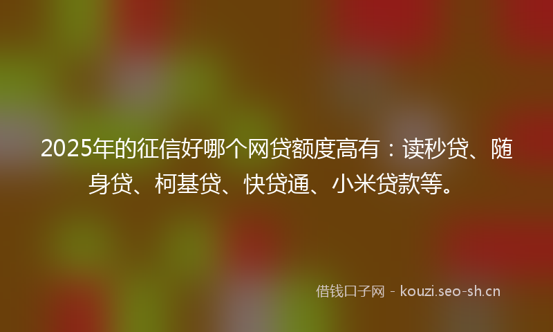 2025年的征信好哪个网贷额度高有:读秒贷、随身贷、柯基贷、快贷通、小米贷款等。