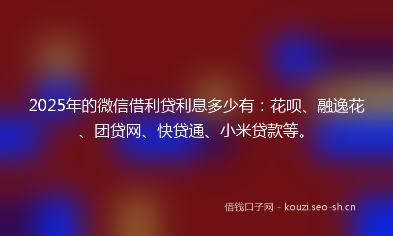 2025年的微信借利贷利息多少有：花呗、融逸花、团贷网、快贷通、小米贷款等。