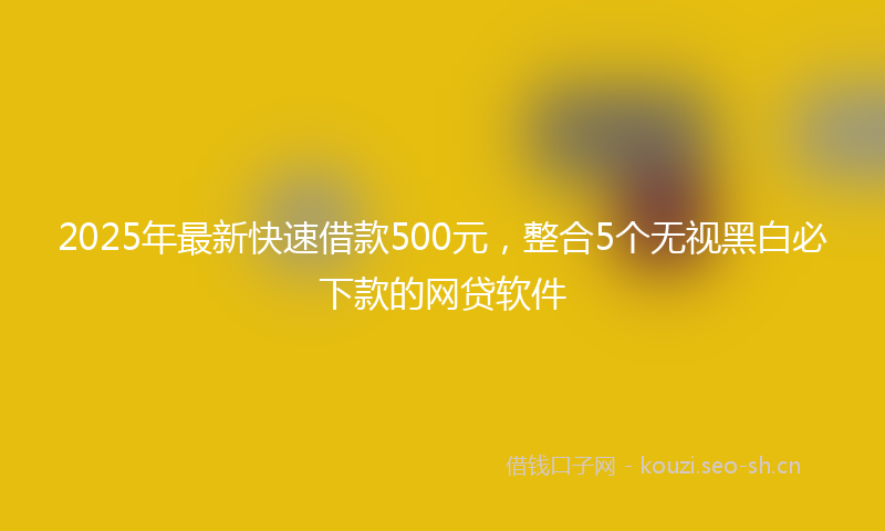 2025年最新快速借款500元，整合5个无视黑白必下款的网贷软件