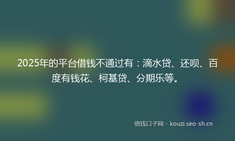 2025年的平台借钱不通过有:滴水贷、还呗、百度有钱花、柯基贷、分期乐等。