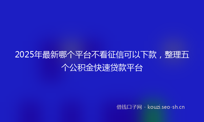 2025年最新哪个平台不看征信可以下款，整理五个公积金快速贷款平台