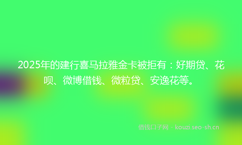 2025年的建行喜马拉雅金卡被拒有：好期贷、花呗、微博借钱、微粒贷、安逸花等。