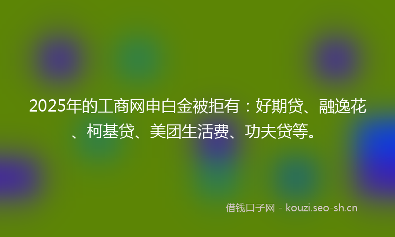 2025年的工商网申白金被拒有：好期贷、融逸花、柯基贷、美团生活费、功夫贷等。