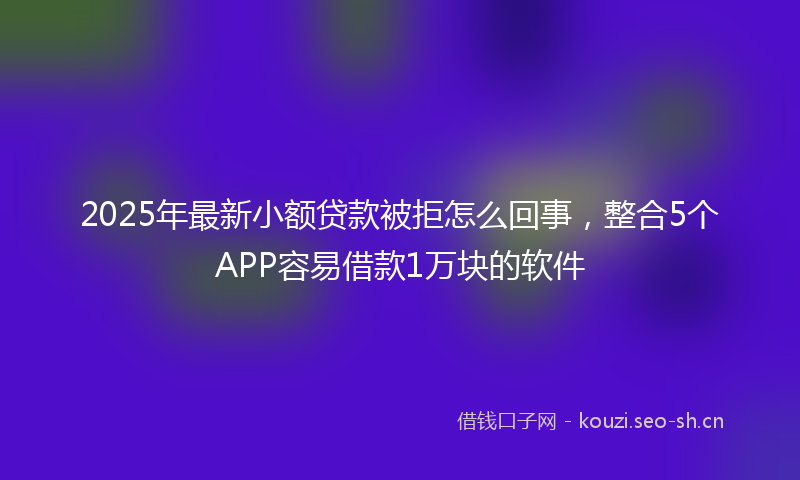 2025年最新小额贷款被拒怎么回事，整合5个APP容易借款1万块的软件