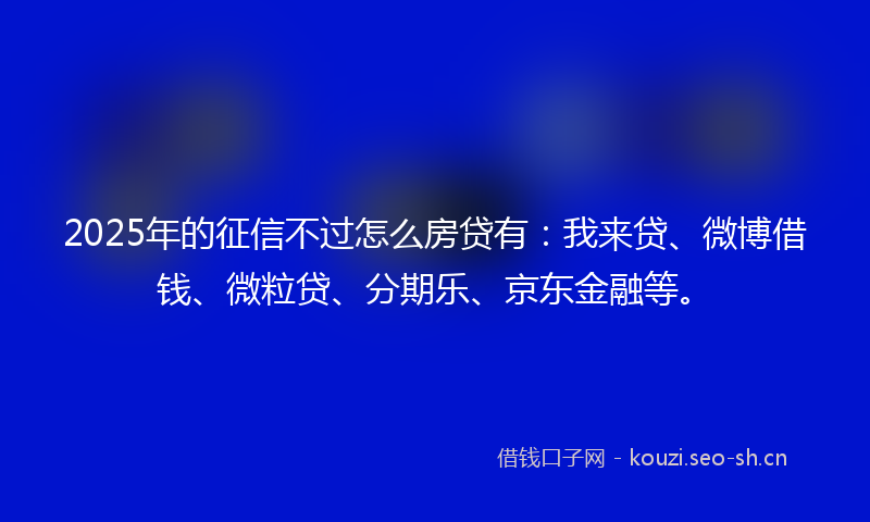 2025年的征信不过怎么房贷有：我来贷、微博借钱、微粒贷、分期乐、京东金融等。