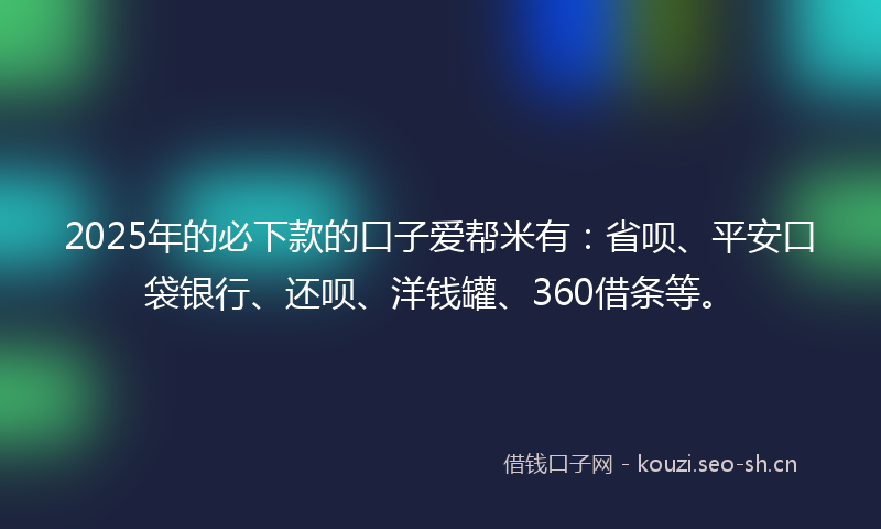 2025年的必下款的口子爱帮米有：省呗、平安口袋银行、还呗、洋钱罐、360借条等。