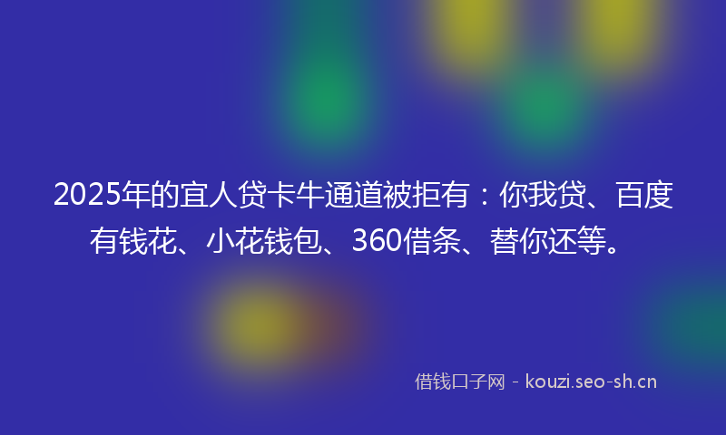 2025年的宜人贷卡牛通道被拒有：你我贷、百度有钱花、小花钱包、360借条、替你还等。