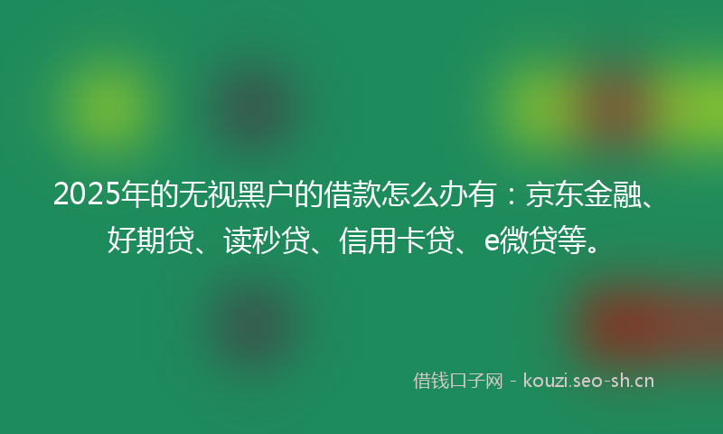 2025年的无视黑户的借款怎么办有：京东金融、好期贷、读秒贷、信用卡贷、e微贷等。