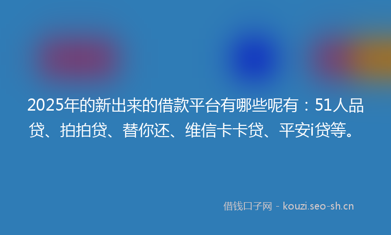 2025年的新出来的借款平台有哪些呢有：51人品贷、拍拍贷、替你还、维信卡卡贷、平安i贷等。