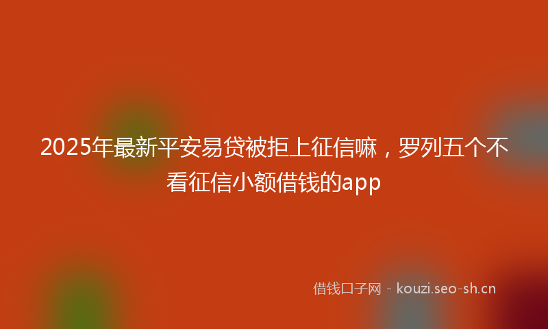2025年最新平安易贷被拒上征信嘛，罗列五个不看征信小额借钱的app
