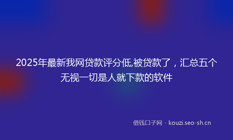 2025年最新我网贷款评分低,被贷款了，汇总五个无视一切是人就下款的软件