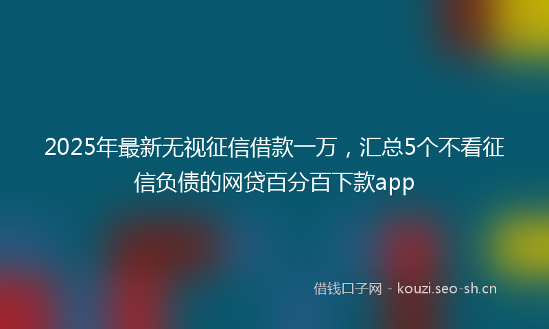 2025年最新无视征信借款一万，汇总5个不看征信负债的网贷百分百下款app