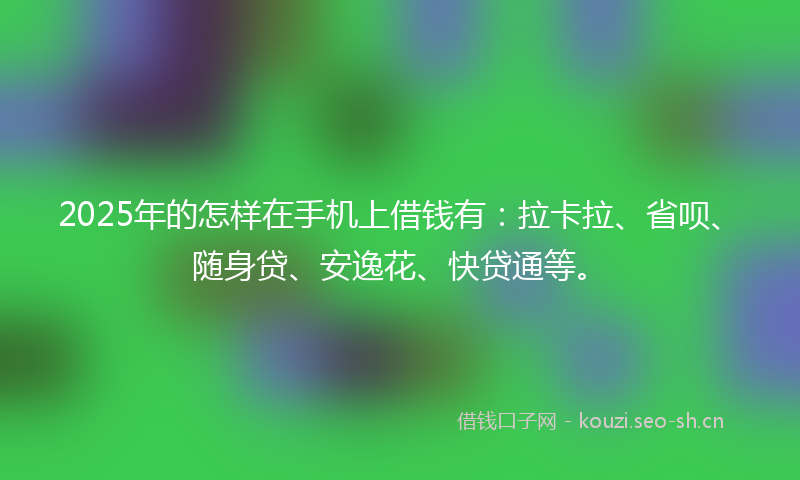 2025年的怎样在手机上借钱有：拉卡拉、省呗、随身贷、安逸花、快贷通等。