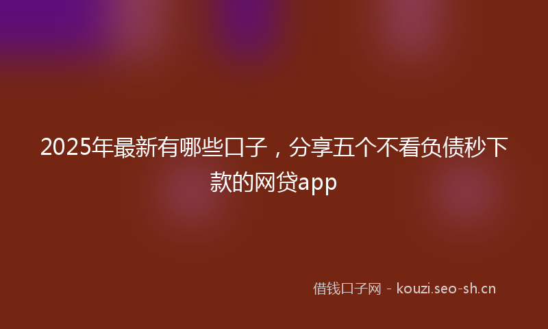 2025年最新有哪些口子，分享五个不看负债秒下款的网贷app