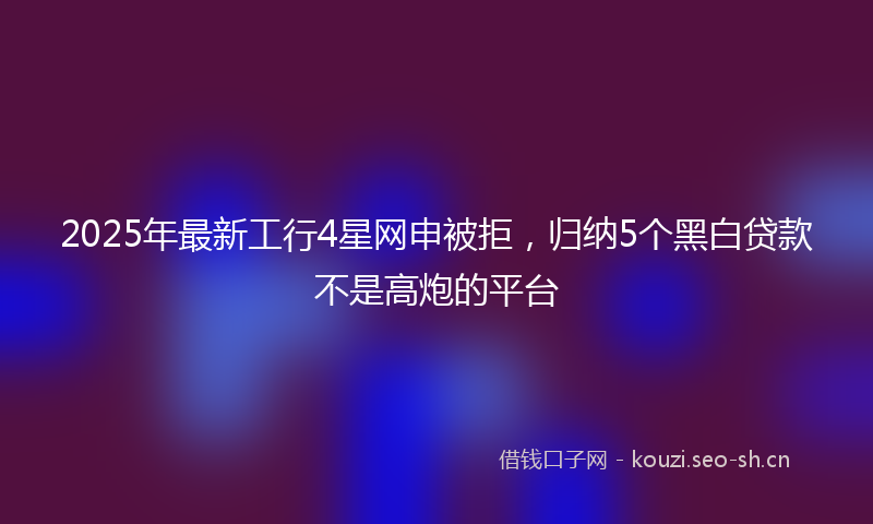 2025年最新工行4星网申被拒，归纳5个黑白贷款不是高炮的平台