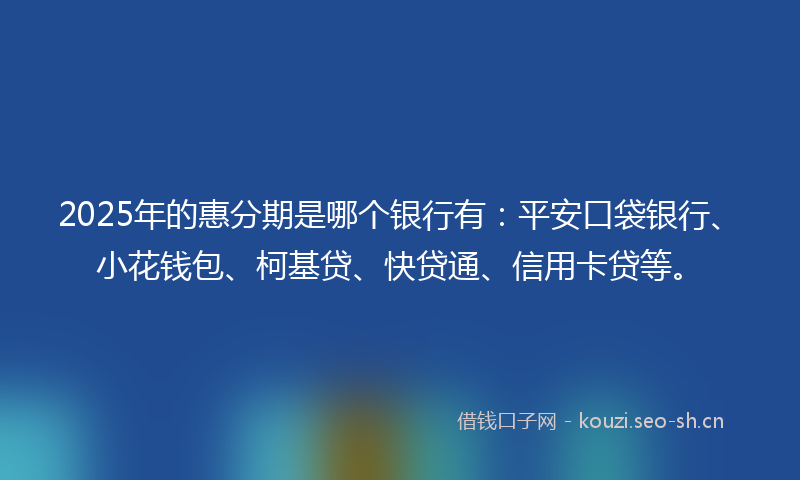 2025年的惠分期是哪个银行有：平安口袋银行、小花钱包、柯基贷、快贷通、信用卡贷等。