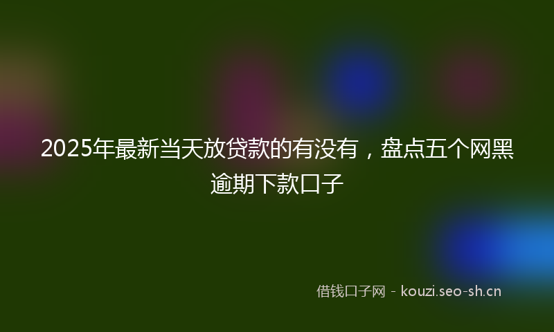 2025年最新当天放贷款的有没有，盘点五个网黑逾期下款口子