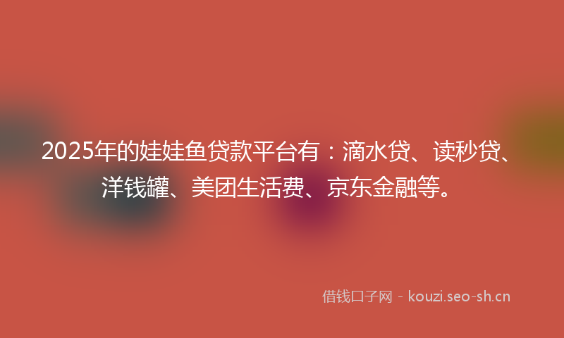 2025年的娃娃鱼贷款平台有：滴水贷、读秒贷、洋钱罐、美团生活费、京东金融等。