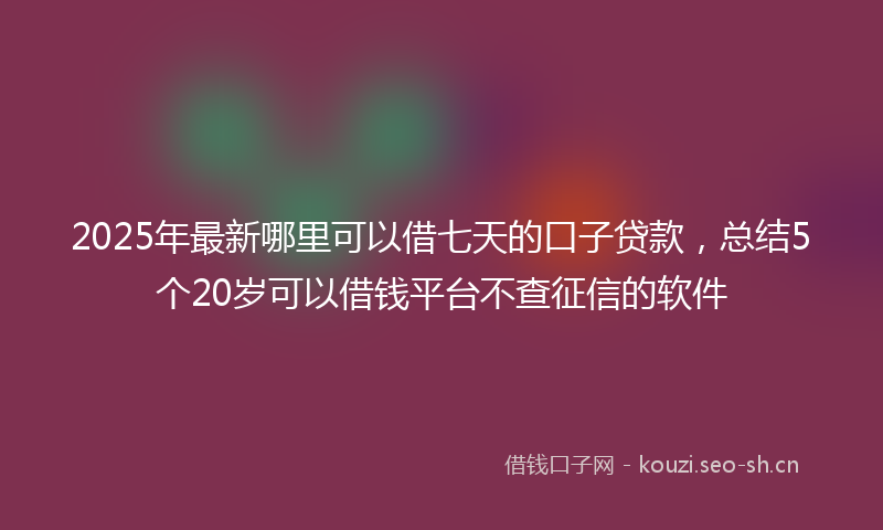 2025年最新哪里可以借七天的口子贷款，总结5个20岁可以借钱平台不查征信的软件