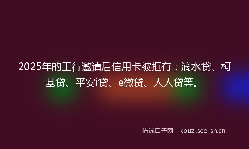 2025年的工行邀请后信用卡被拒有：滴水贷、柯基贷、平安i贷、e微贷、人人贷等。