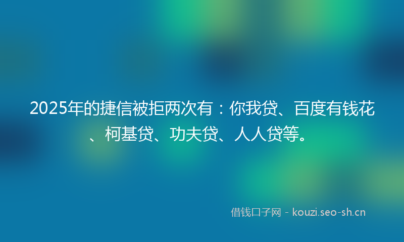 2025年的捷信被拒两次有：你我贷、百度有钱花、柯基贷、功夫贷、人人贷等。