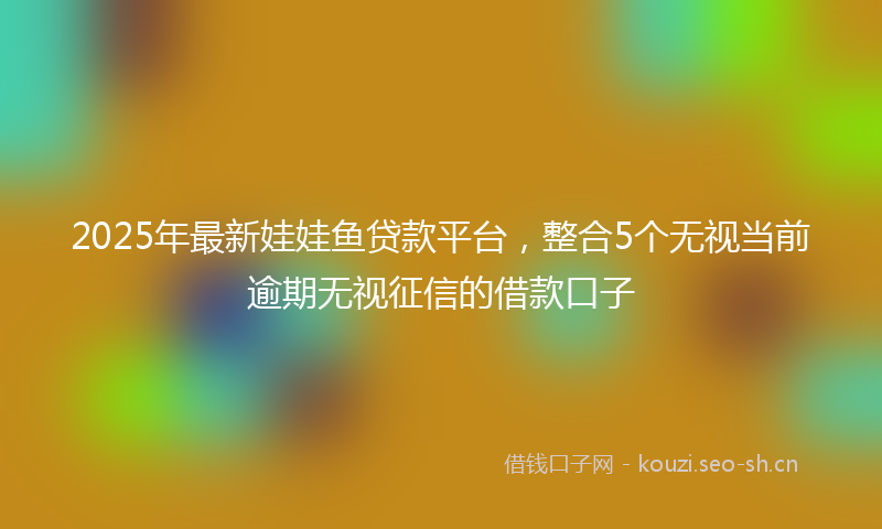 2025年最新娃娃鱼贷款平台，整合5个无视当前逾期无视征信的借款口子