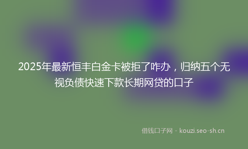 2025年最新恒丰白金卡被拒了咋办，归纳五个无视负债快速下款长期网贷的口子