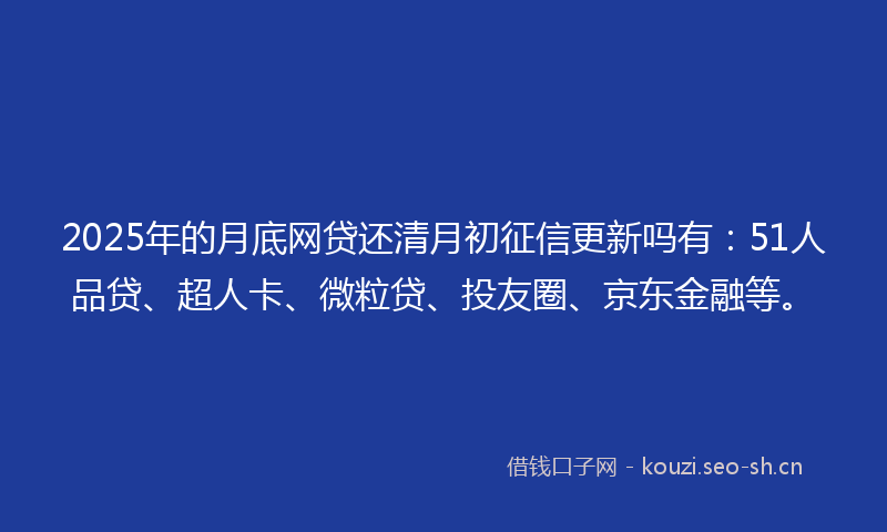 2025年的月底网贷还清月初征信更新吗有：51人品贷、超人卡、微粒贷、投友圈、京东金融等。
