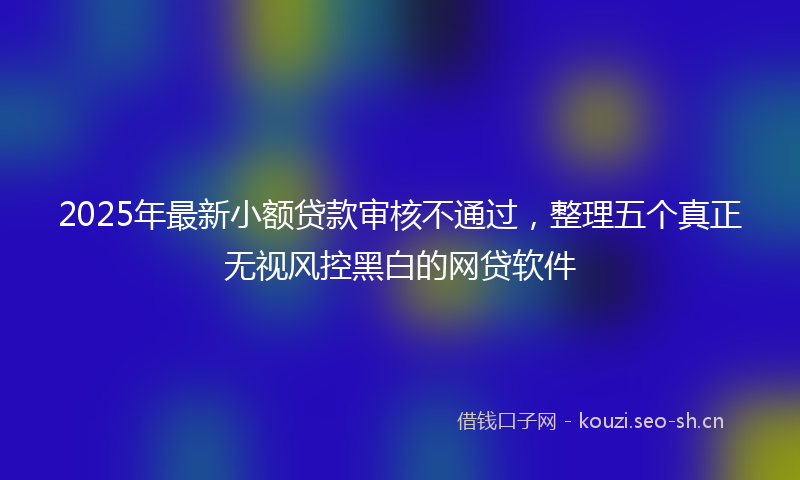2025年最新小额贷款审核不通过，整理五个真正无视风控黑白的网贷软件