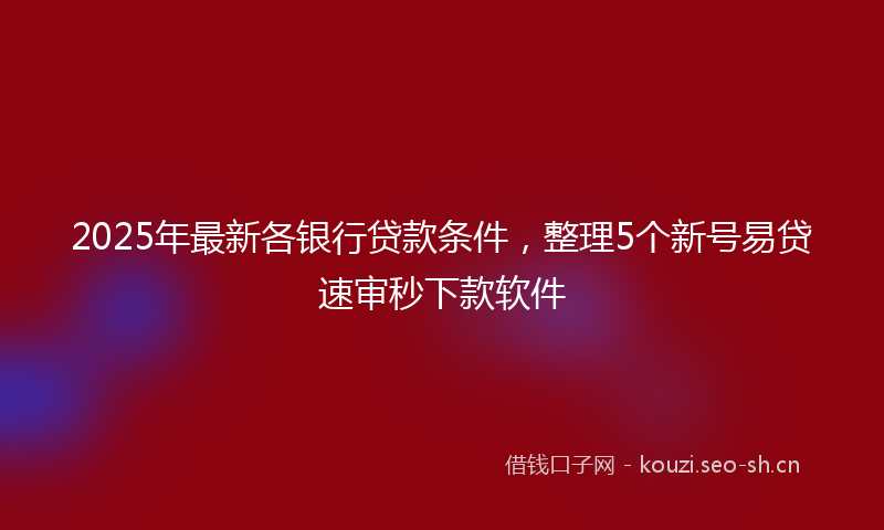 2025年最新各银行贷款条件，整理5个新号易贷速审秒下款软件