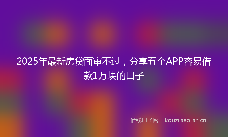 2025年最新房贷面审不过，分享五个APP容易借款1万块的口子