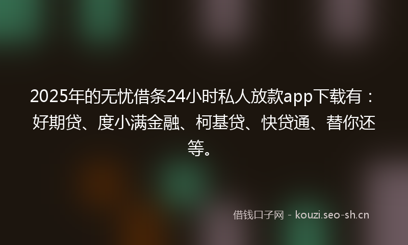 2025年的无忧借条24小时私人放款app下载有：好期贷、度小满金融、柯基贷、快贷通、替你还等。