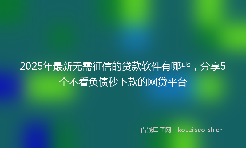 2025年最新无需征信的贷款软件有哪些，分享5个不看负债秒下款的网贷平台