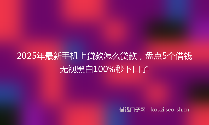 2025年最新手机上贷款怎么贷款，盘点5个借钱无视黑白100%秒下口子