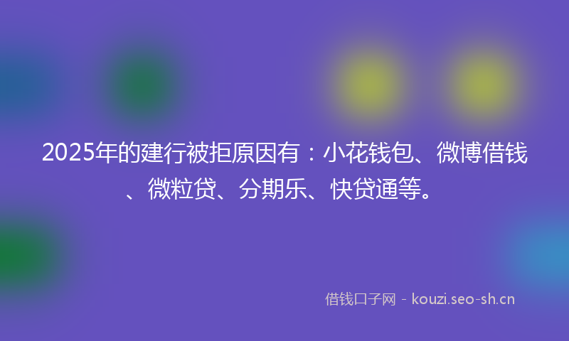 2025年的建行被拒原因有：小花钱包、微博借钱、微粒贷、分期乐、快贷通等。