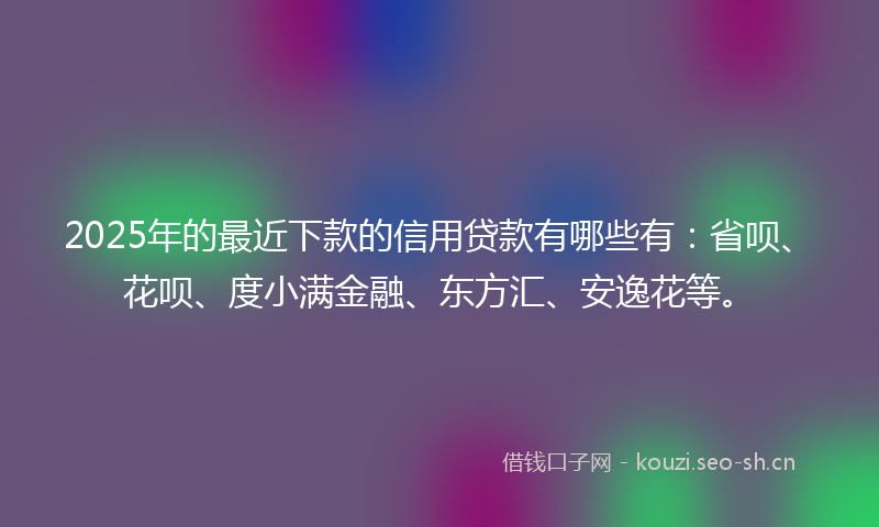 2025年的最近下款的信用贷款有哪些有：省呗、花呗、度小满金融、东方汇、安逸花等。