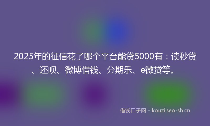 2025年的征信花了哪个平台能贷5000有:读秒贷、还呗、微博借钱、分期乐、e微贷等。
