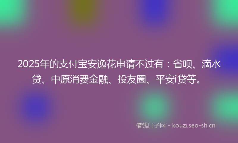 2025年的支付宝安逸花申请不过有：省呗、滴水贷、中原消费金融、投友圈、平安i贷等。