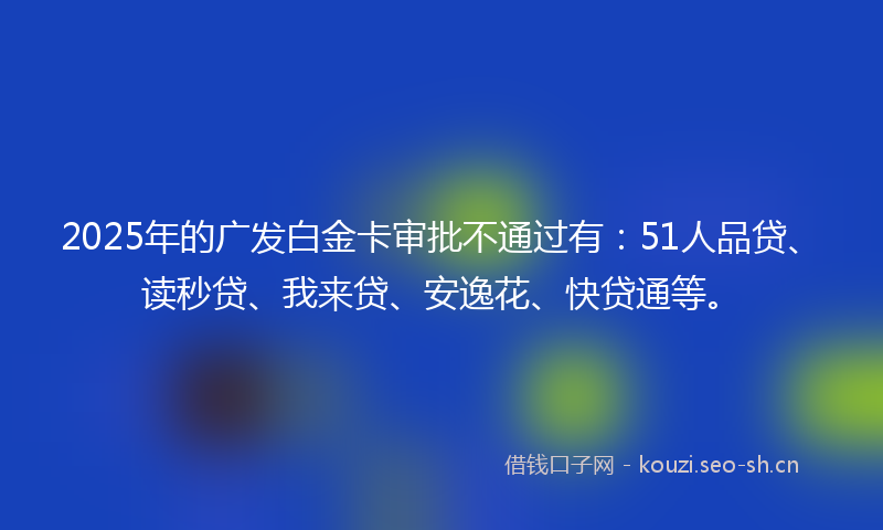 2025年的广发白金卡审批不通过有：51人品贷、读秒贷、我来贷、安逸花、快贷通等。