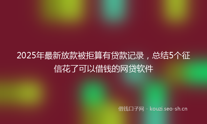 2025年最新放款被拒算有贷款记录，总结5个征信花了可以借钱的网贷软件
