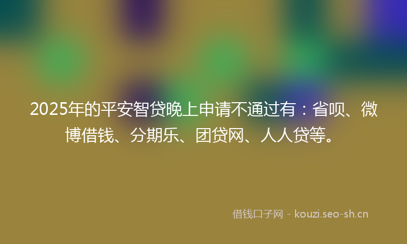 2025年的平安智贷晚上申请不通过有：省呗、微博借钱、分期乐、团贷网、人人贷等。