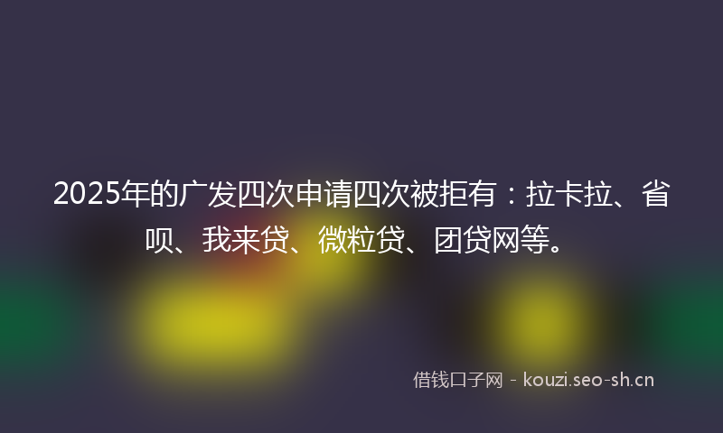 2025年的广发四次申请四次被拒有：拉卡拉、省呗、我来贷、微粒贷、团贷网等。