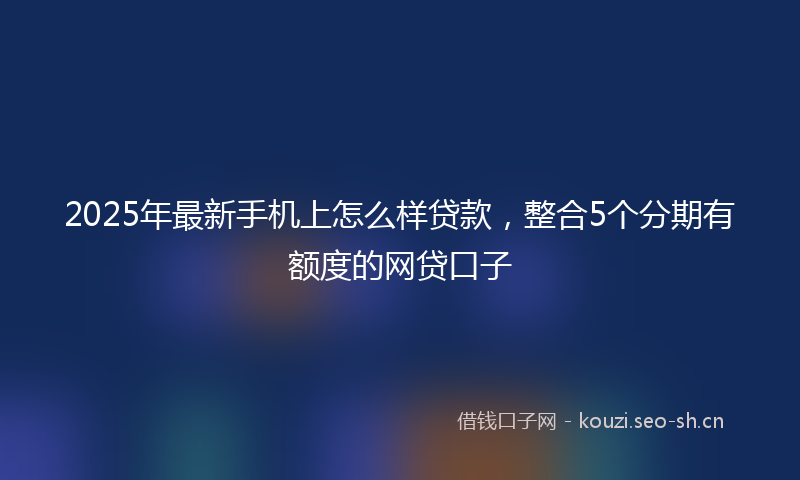 2025年最新手机上怎么样贷款，整合5个分期有额度的网贷口子
