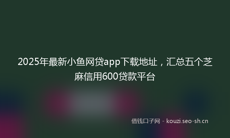 2025年最新小鱼网贷app下载地址，汇总五个芝麻信用600贷款平台